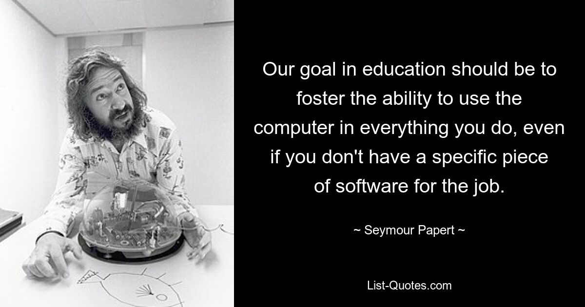 Our goal in education should be to foster the ability to use the computer in everything you do, even if you don't have a specific piece of software for the job. — © Seymour Papert