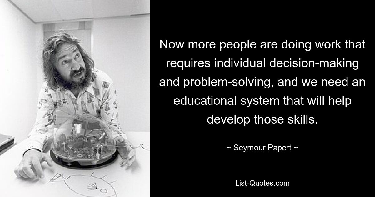 Now more people are doing work that requires individual decision-making and problem-solving, and we need an educational system that will help develop those skills. — © Seymour Papert