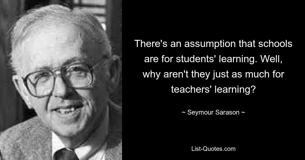 There's an assumption that schools are for students' learning. Well, why aren't they just as much for teachers' learning? — © Seymour Sarason