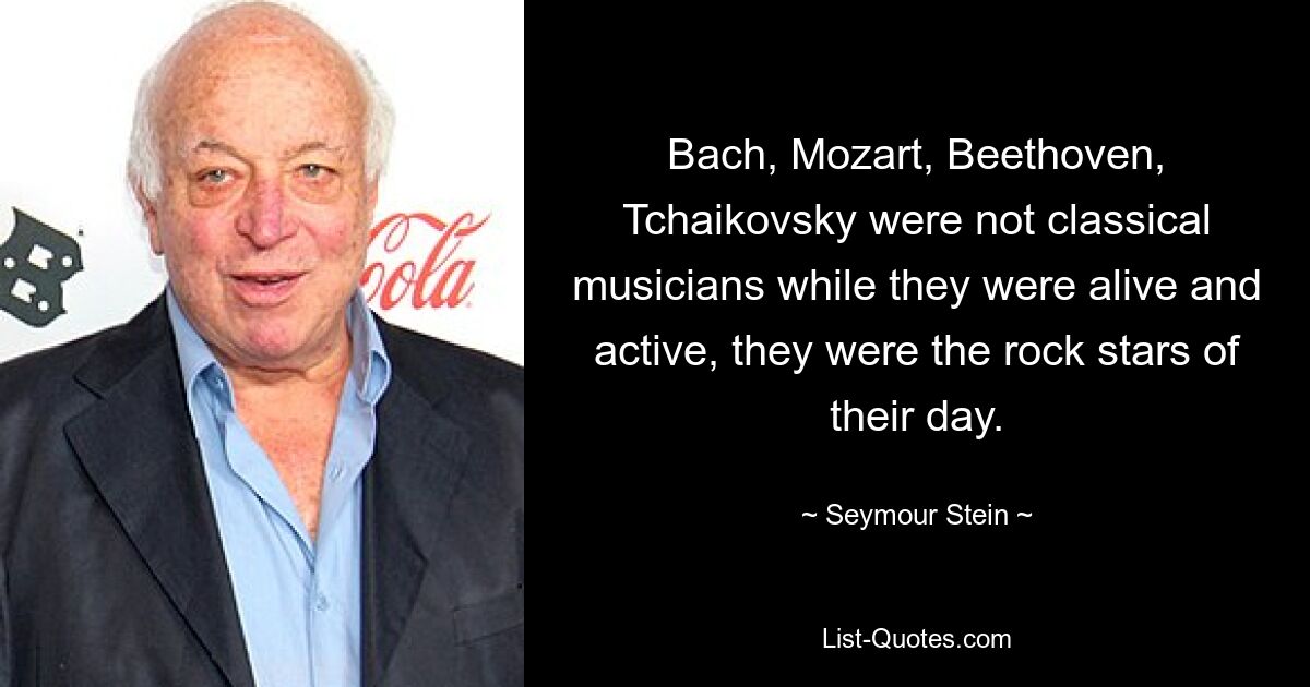 Bach, Mozart, Beethoven, Tchaikovsky were not classical musicians while they were alive and active, they were the rock stars of their day. — © Seymour Stein