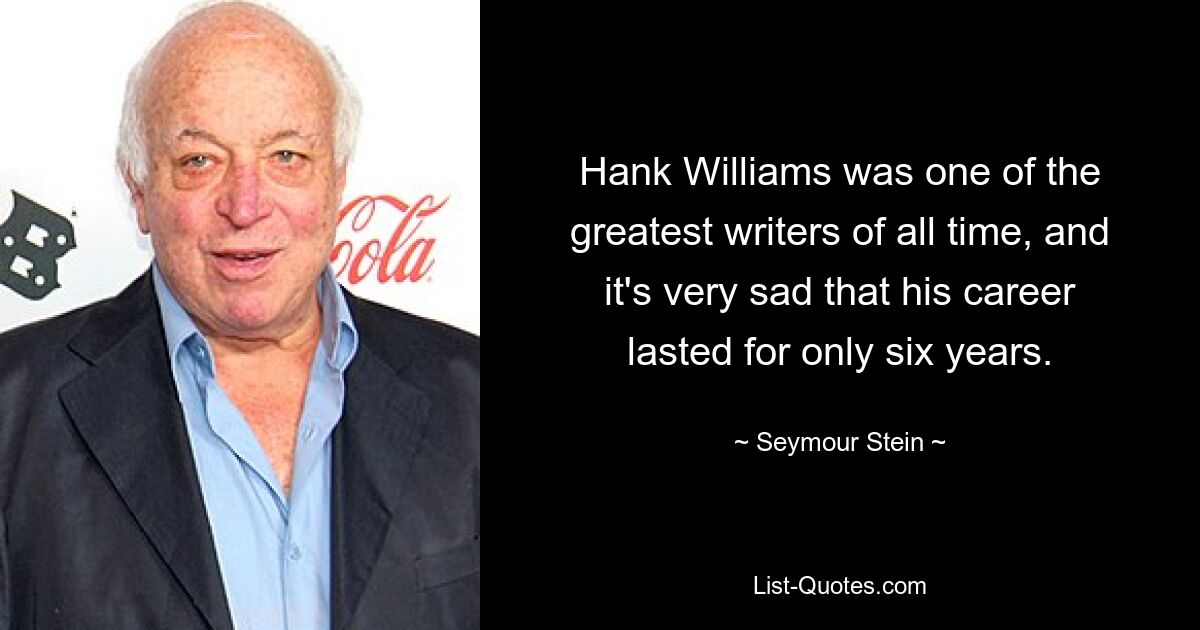 Hank Williams was one of the greatest writers of all time, and it's very sad that his career lasted for only six years. — © Seymour Stein