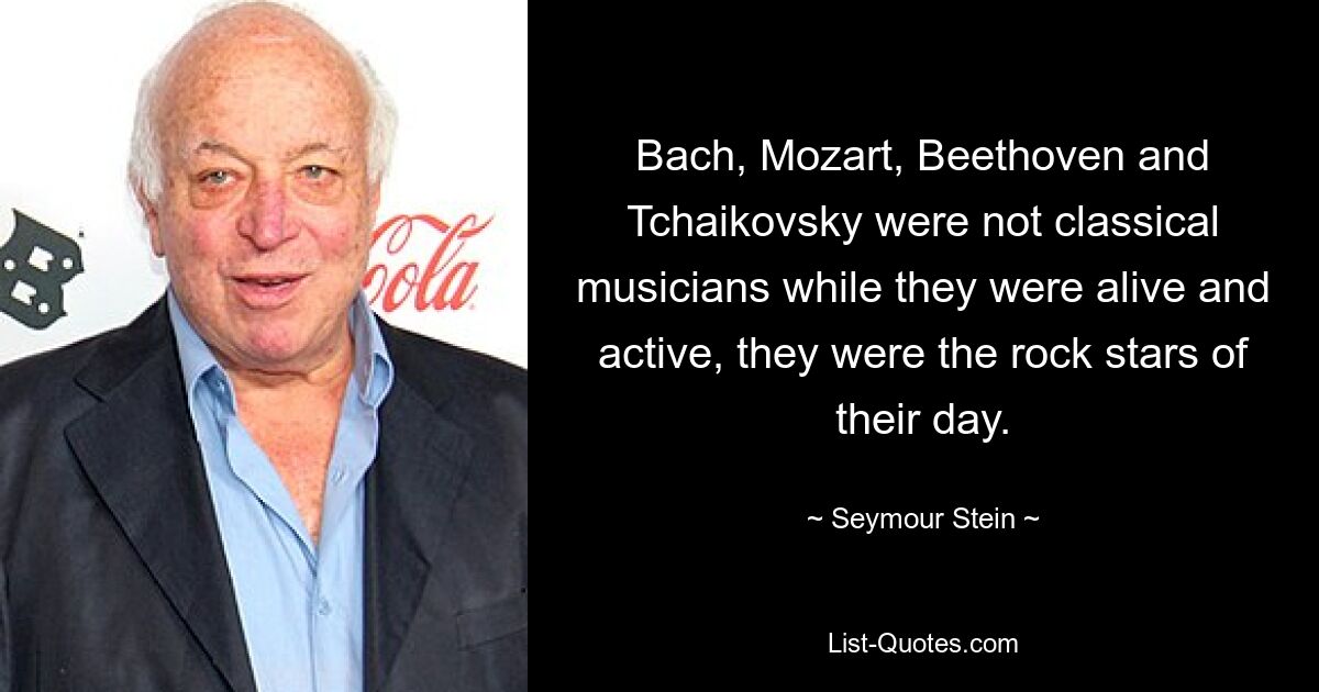 Bach, Mozart, Beethoven and Tchaikovsky were not classical musicians while they were alive and active, they were the rock stars of their day. — © Seymour Stein