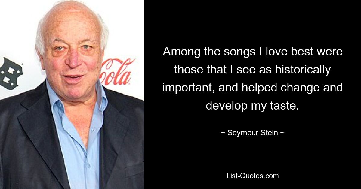 Among the songs I love best were those that I see as historically important, and helped change and develop my taste. — © Seymour Stein