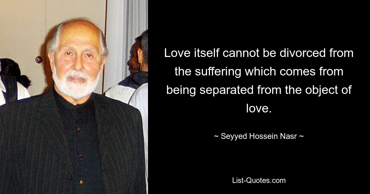 Love itself cannot be divorced from the suffering which comes from being separated from the object of love. — © Seyyed Hossein Nasr