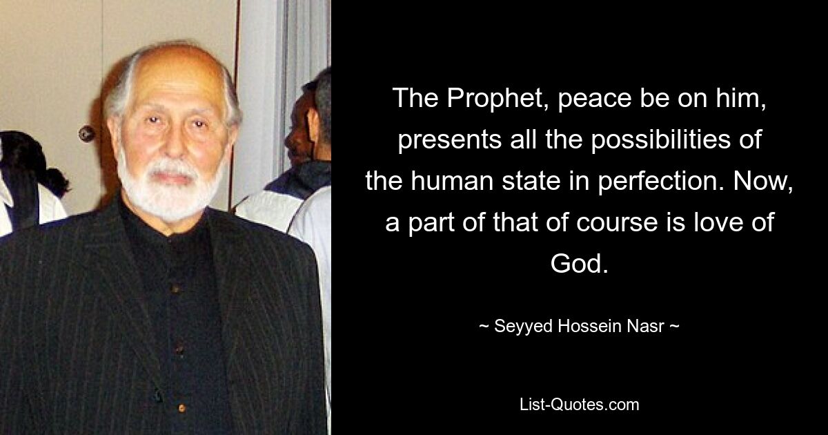 The Prophet, peace be on him, presents all the possibilities of the human state in perfection. Now, a part of that of course is love of God. — © Seyyed Hossein Nasr