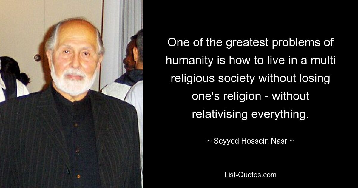 One of the greatest problems of humanity is how to live in a multi religious society without losing one's religion - without relativising everything. — © Seyyed Hossein Nasr