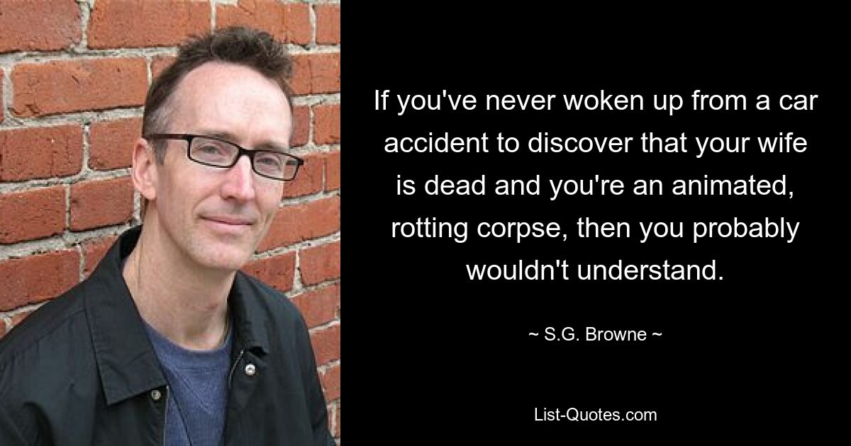 If you've never woken up from a car accident to discover that your wife is dead and you're an animated, rotting corpse, then you probably wouldn't understand. — © S.G. Browne