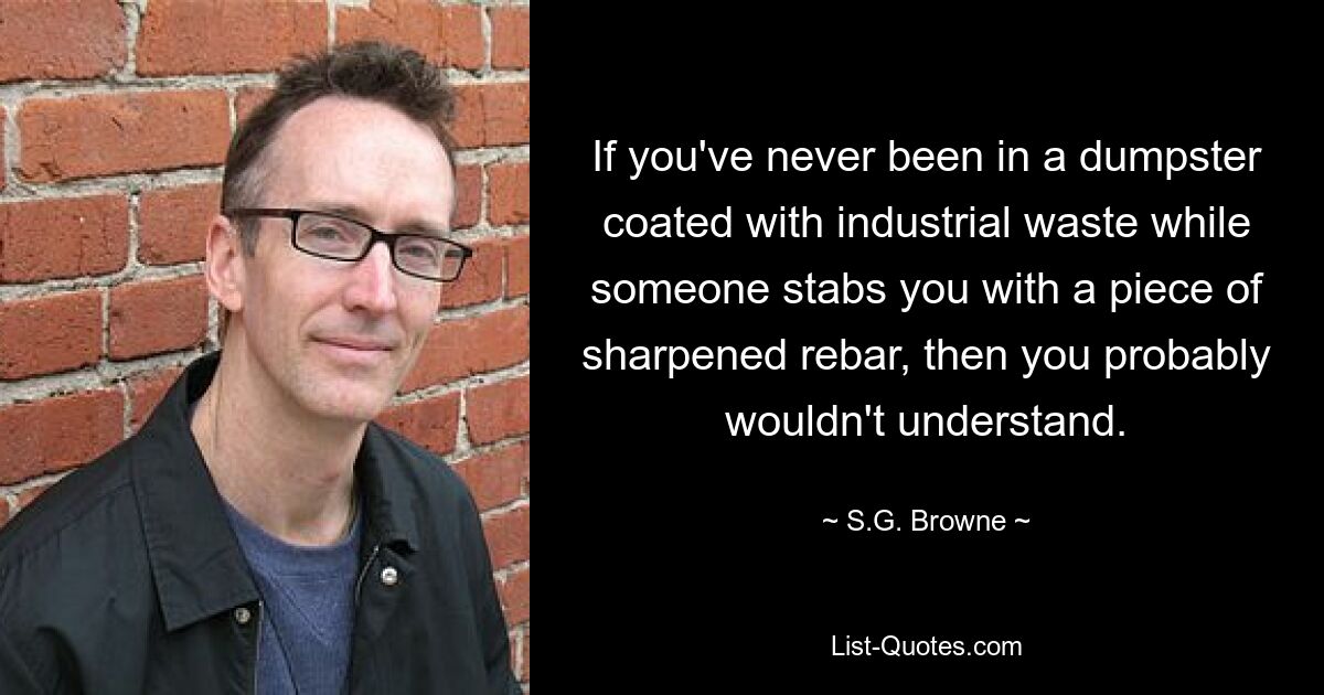 If you've never been in a dumpster coated with industrial waste while someone stabs you with a piece of sharpened rebar, then you probably wouldn't understand. — © S.G. Browne