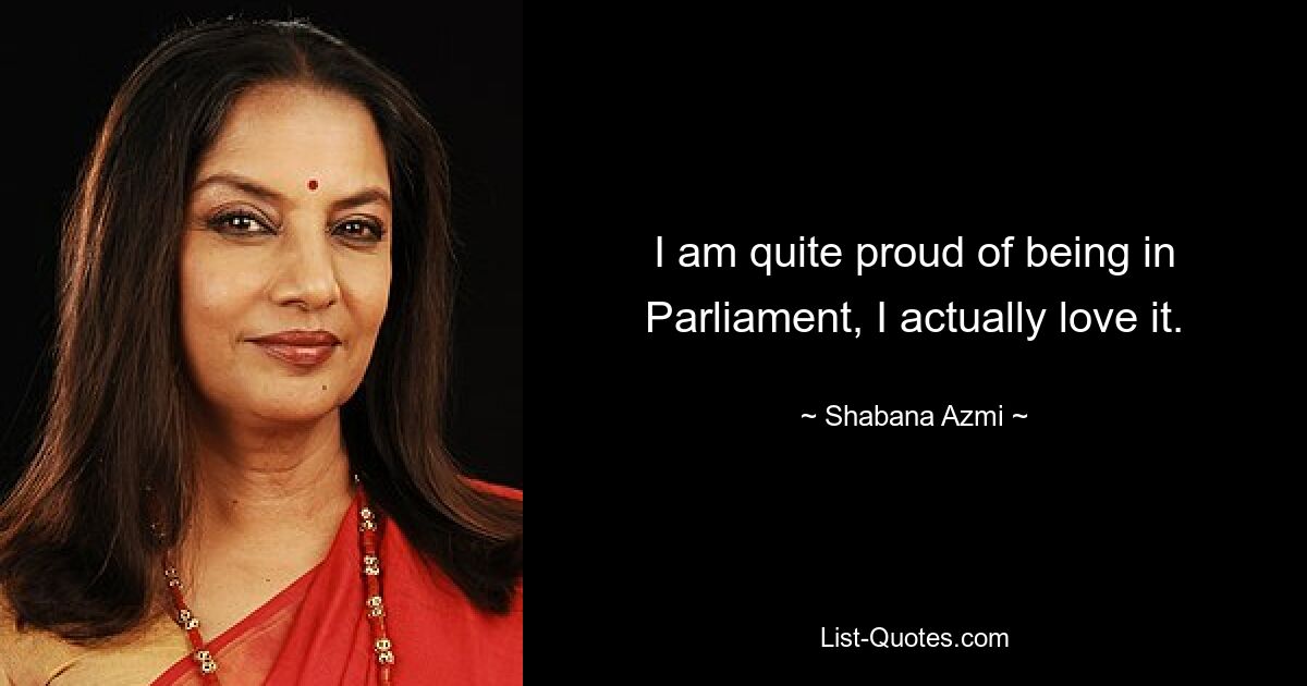 I am quite proud of being in Parliament, I actually love it. — © Shabana Azmi