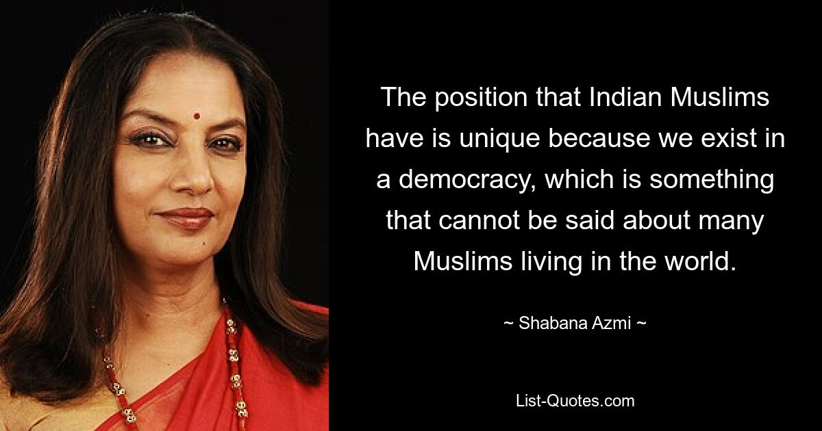 The position that Indian Muslims have is unique because we exist in a democracy, which is something that cannot be said about many Muslims living in the world. — © Shabana Azmi