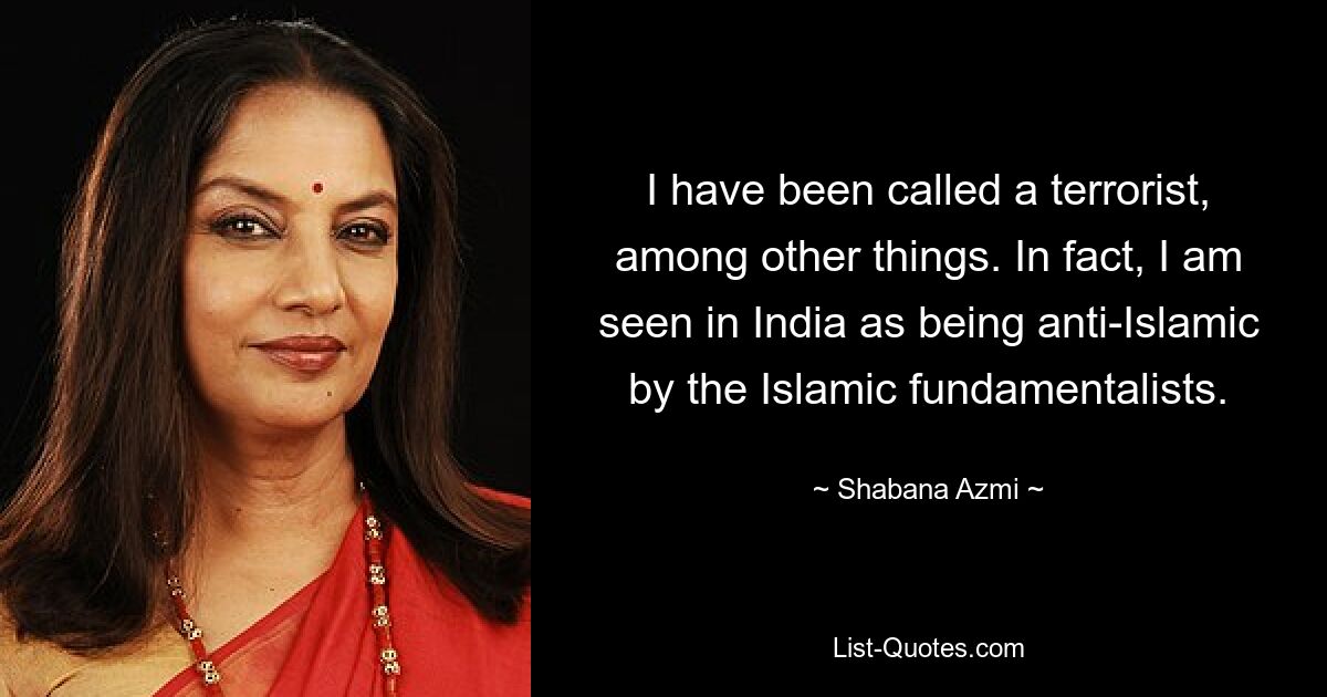 I have been called a terrorist, among other things. In fact, I am seen in India as being anti-Islamic by the Islamic fundamentalists. — © Shabana Azmi