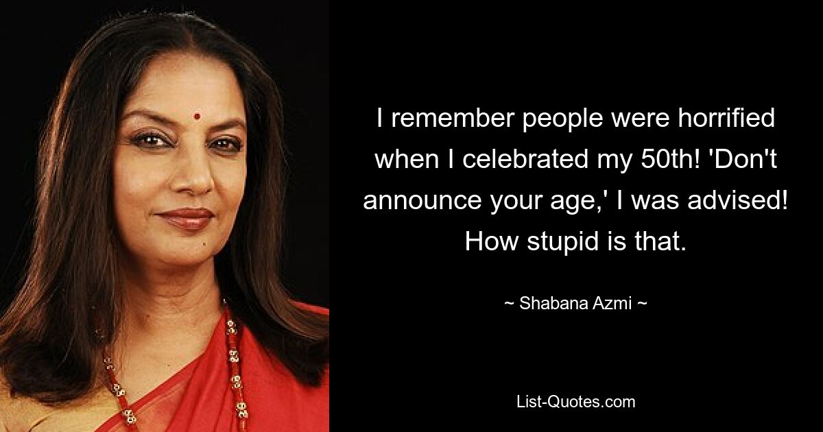 I remember people were horrified when I celebrated my 50th! 'Don't announce your age,' I was advised! How stupid is that. — © Shabana Azmi