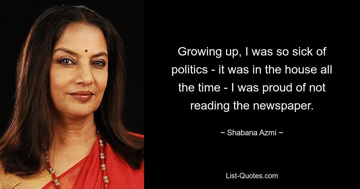 Growing up, I was so sick of politics - it was in the house all the time - I was proud of not reading the newspaper. — © Shabana Azmi