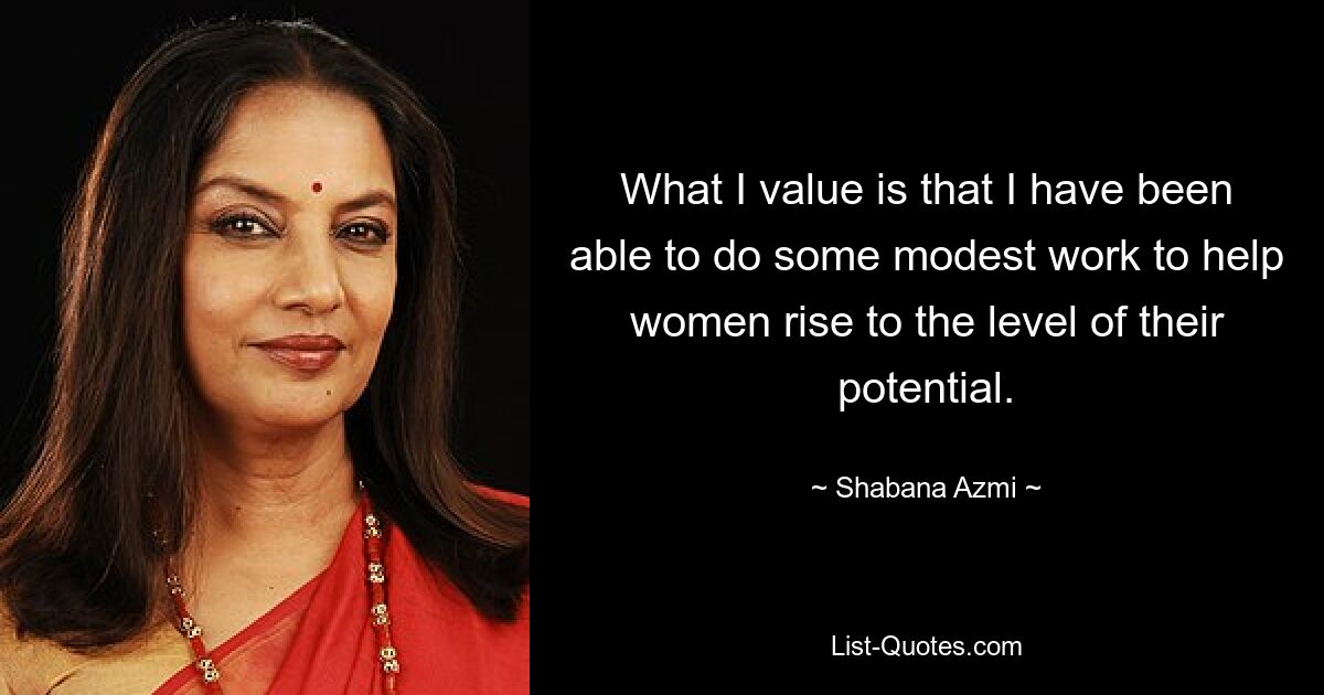 What I value is that I have been able to do some modest work to help women rise to the level of their potential. — © Shabana Azmi