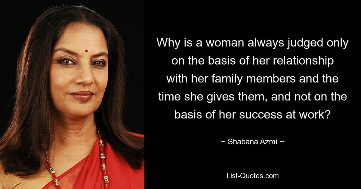 Why is a woman always judged only on the basis of her relationship with her family members and the time she gives them, and not on the basis of her success at work? — © Shabana Azmi