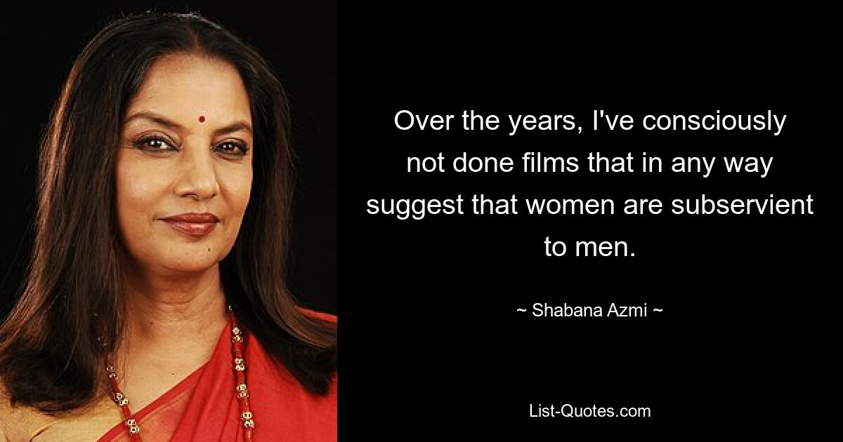 Over the years, I've consciously not done films that in any way suggest that women are subservient to men. — © Shabana Azmi