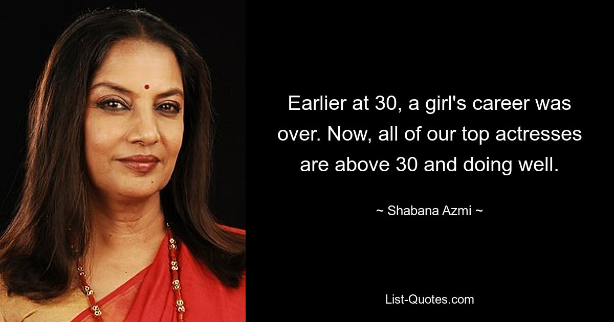 Earlier at 30, a girl's career was over. Now, all of our top actresses are above 30 and doing well. — © Shabana Azmi