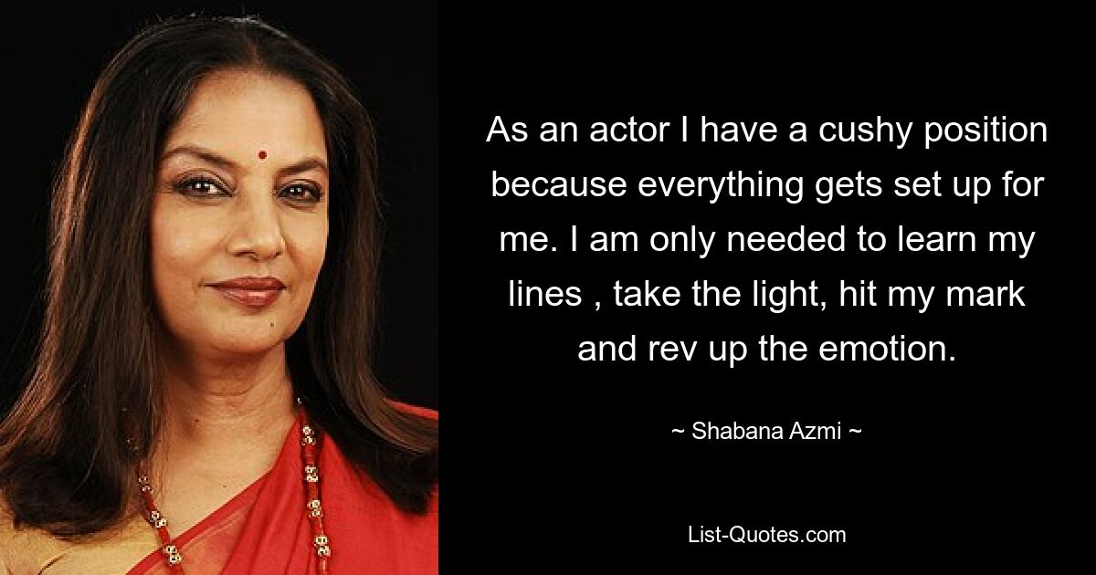 As an actor I have a cushy position because everything gets set up for me. I am only needed to learn my lines , take the light, hit my mark and rev up the emotion. — © Shabana Azmi