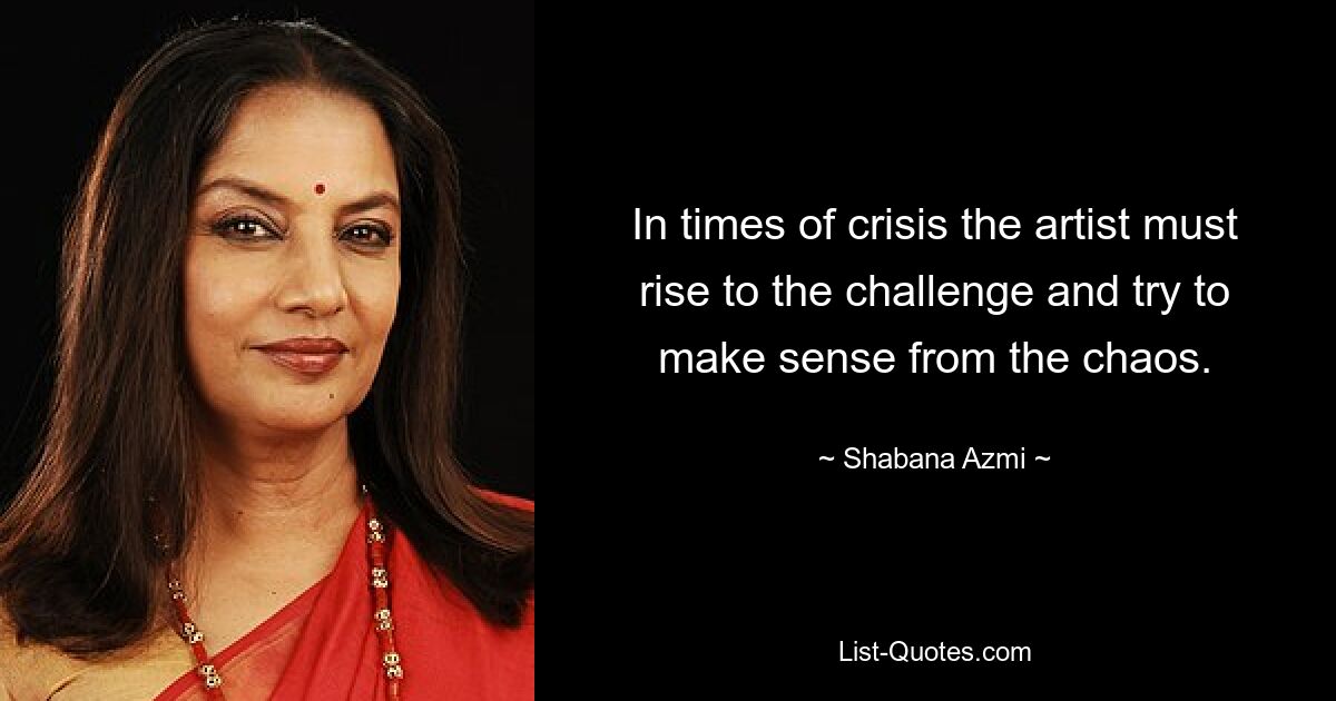 In times of crisis the artist must rise to the challenge and try to make sense from the chaos. — © Shabana Azmi