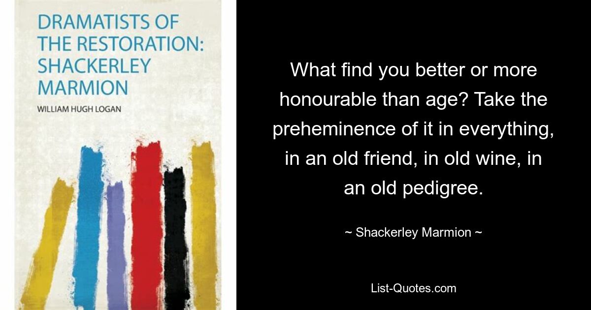 What find you better or more honourable than age? Take the preheminence of it in everything, in an old friend, in old wine, in an old pedigree. — © Shackerley Marmion