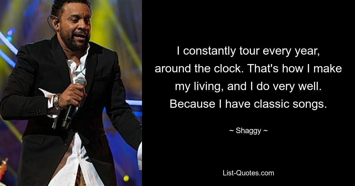 I constantly tour every year, around the clock. That's how I make my living, and I do very well. Because I have classic songs. — © Shaggy