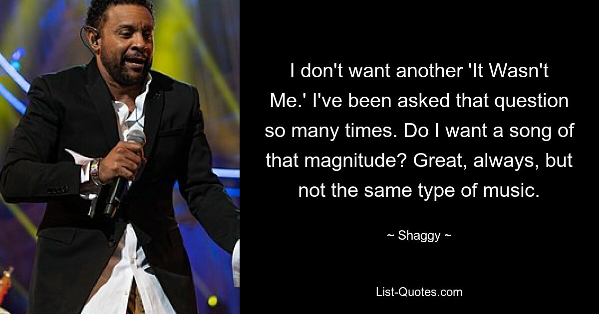 I don't want another 'It Wasn't Me.' I've been asked that question so many times. Do I want a song of that magnitude? Great, always, but not the same type of music. — © Shaggy