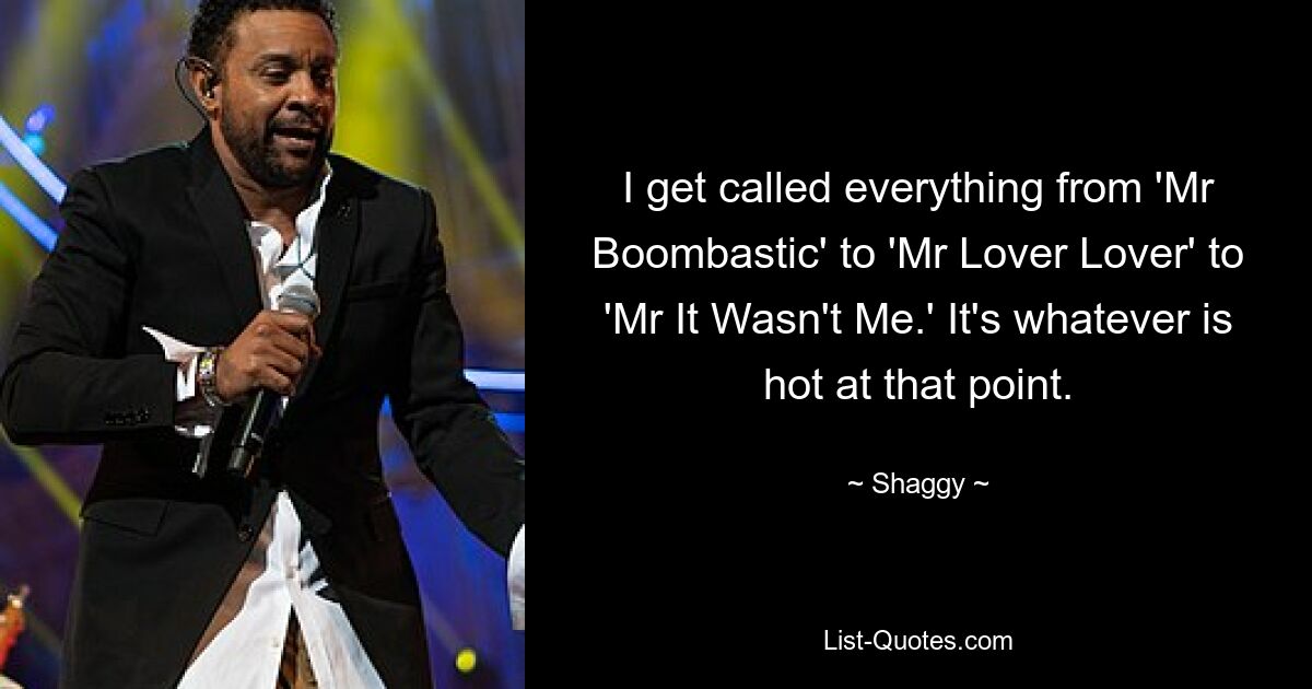 I get called everything from 'Mr Boombastic' to 'Mr Lover Lover' to 'Mr It Wasn't Me.' It's whatever is hot at that point. — © Shaggy