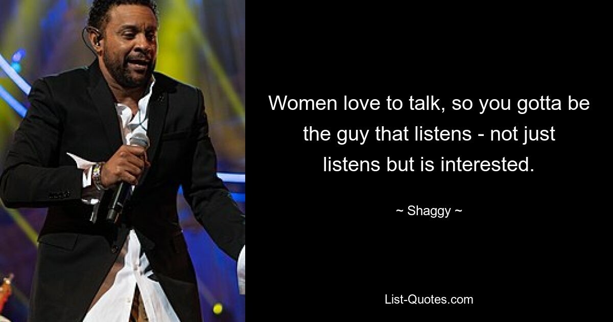 Women love to talk, so you gotta be the guy that listens - not just listens but is interested. — © Shaggy