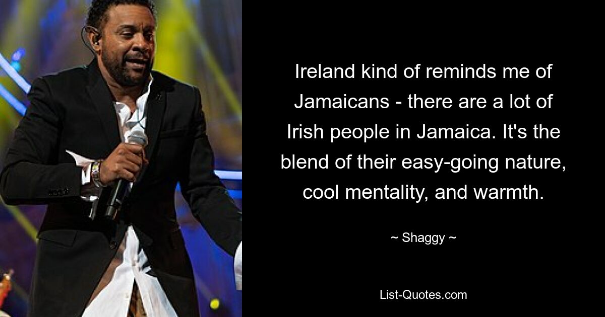 Ireland kind of reminds me of Jamaicans - there are a lot of Irish people in Jamaica. It's the blend of their easy-going nature, cool mentality, and warmth. — © Shaggy