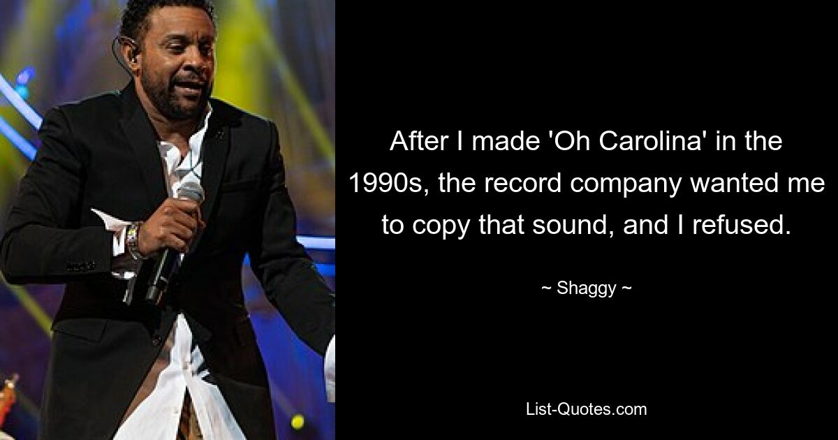 After I made 'Oh Carolina' in the 1990s, the record company wanted me to copy that sound, and I refused. — © Shaggy