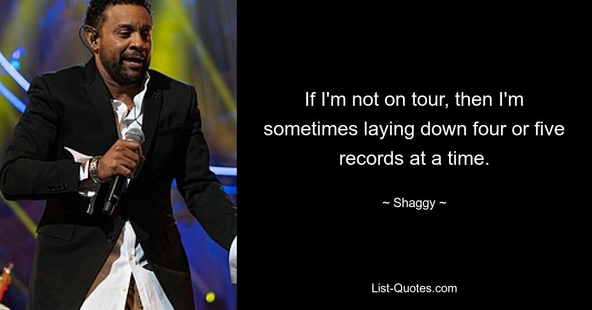 If I'm not on tour, then I'm sometimes laying down four or five records at a time. — © Shaggy