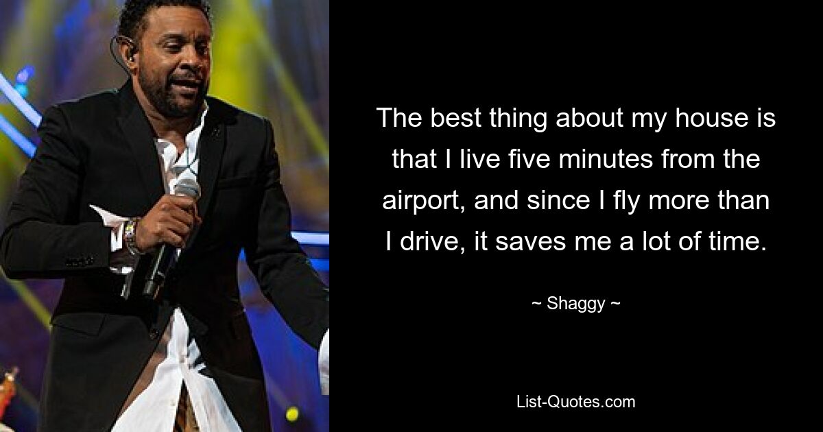 The best thing about my house is that I live five minutes from the airport, and since I fly more than I drive, it saves me a lot of time. — © Shaggy