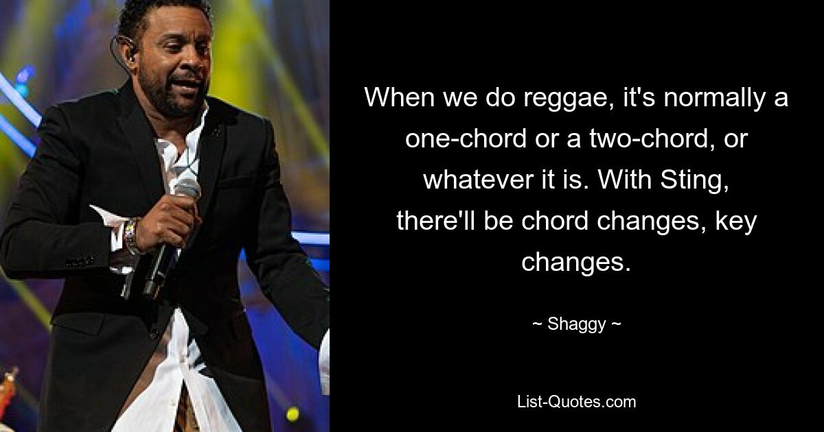 When we do reggae, it's normally a one-chord or a two-chord, or whatever it is. With Sting, there'll be chord changes, key changes. — © Shaggy