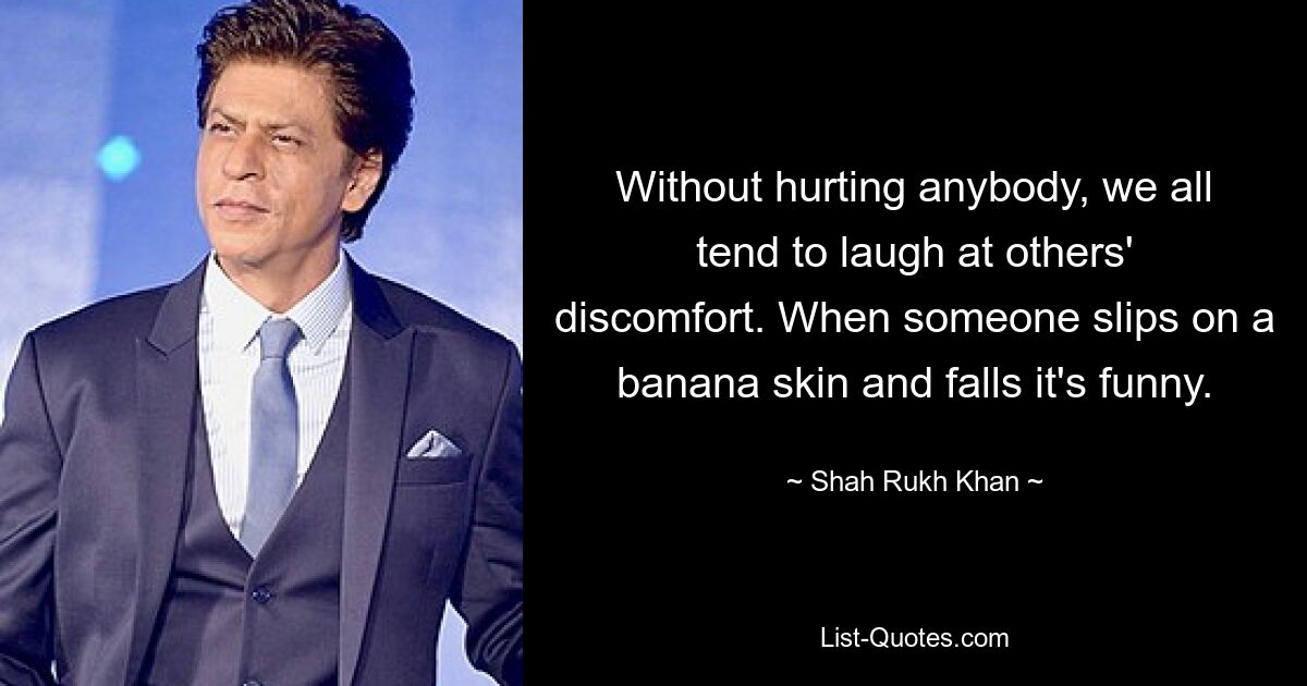 Ohne jemanden zu verletzen, neigen wir alle dazu, über das Unbehagen anderer zu lachen. Wenn jemand auf einer Bananenschale ausrutscht und hinfällt, ist das lustig. — © Shah Rukh Khan 