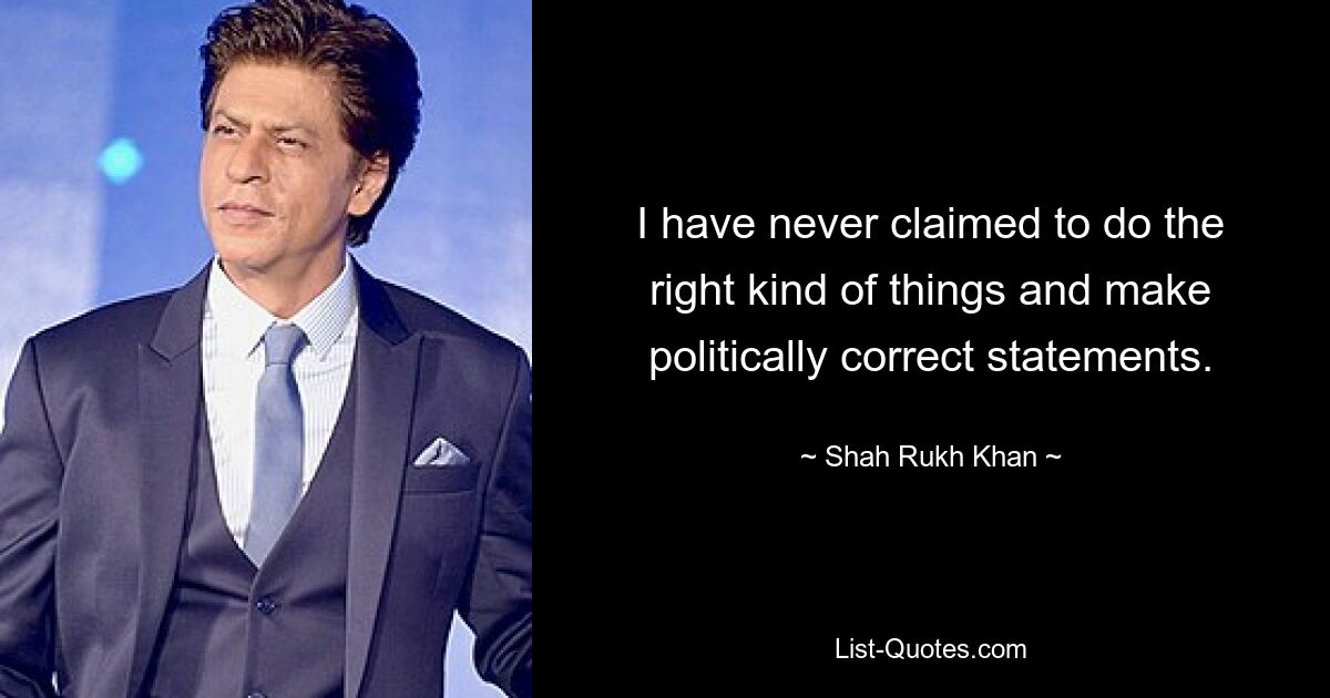 I have never claimed to do the right kind of things and make politically correct statements. — © Shah Rukh Khan