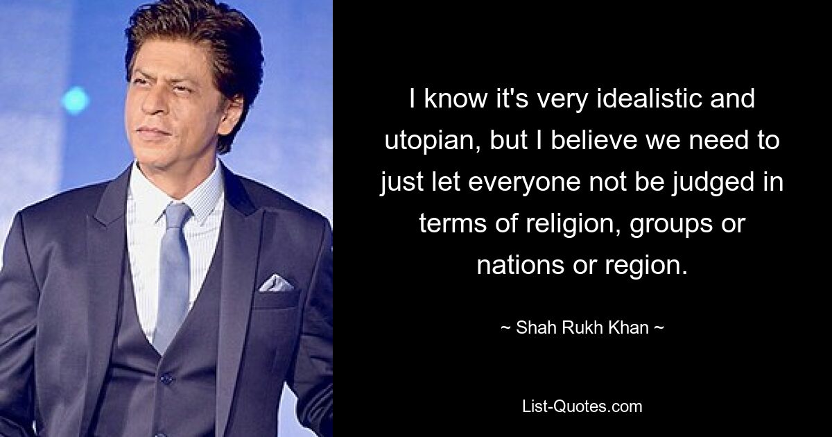 I know it's very idealistic and utopian, but I believe we need to just let everyone not be judged in terms of religion, groups or nations or region. — © Shah Rukh Khan