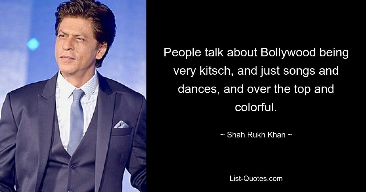 People talk about Bollywood being very kitsch, and just songs and dances, and over the top and colorful. — © Shah Rukh Khan