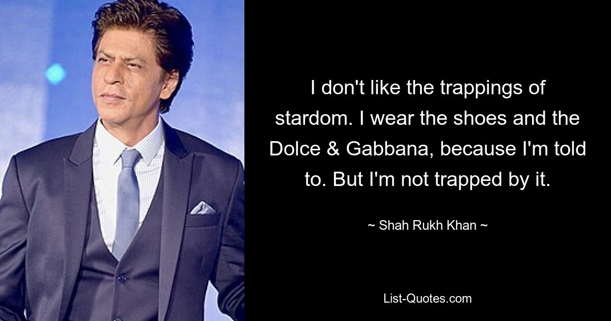 I don't like the trappings of stardom. I wear the shoes and the Dolce & Gabbana, because I'm told to. But I'm not trapped by it. — © Shah Rukh Khan