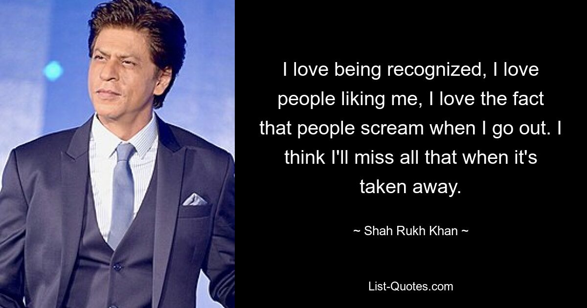 I love being recognized, I love people liking me, I love the fact that people scream when I go out. I think I'll miss all that when it's taken away. — © Shah Rukh Khan