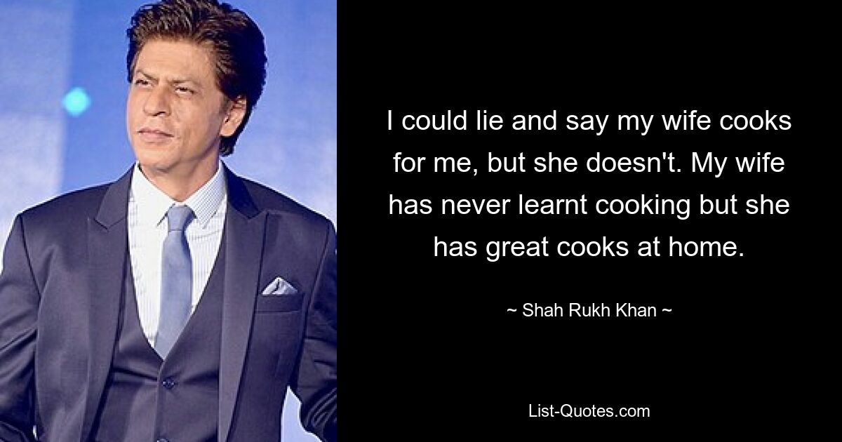 Ich könnte lügen und sagen, meine Frau kocht für mich, aber das tut sie nicht. Meine Frau hat nie Kochen gelernt, aber sie hat tolle Köche zu Hause. — © Shah Rukh Khan 