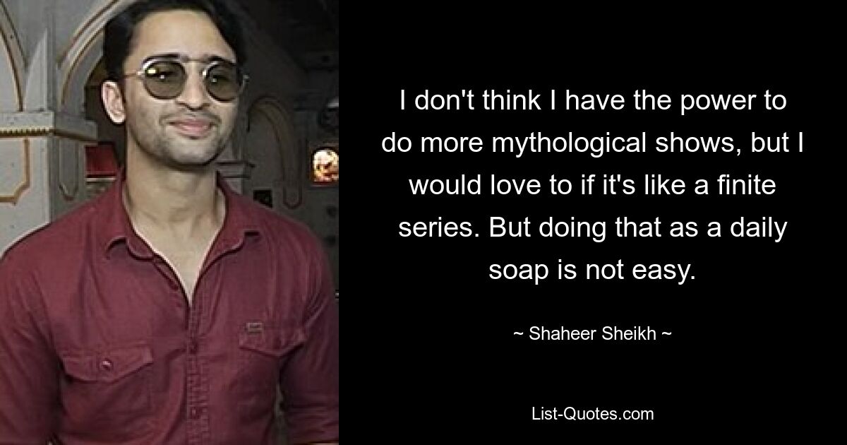 I don't think I have the power to do more mythological shows, but I would love to if it's like a finite series. But doing that as a daily soap is not easy. — © Shaheer Sheikh