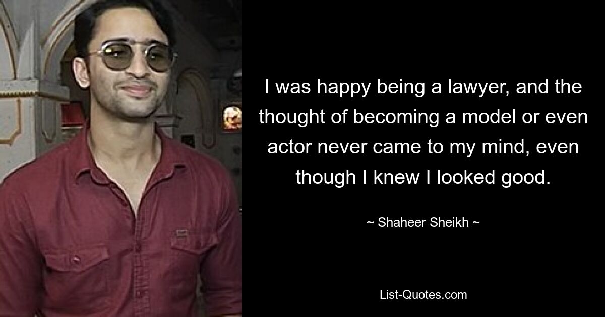 I was happy being a lawyer, and the thought of becoming a model or even actor never came to my mind, even though I knew I looked good. — © Shaheer Sheikh