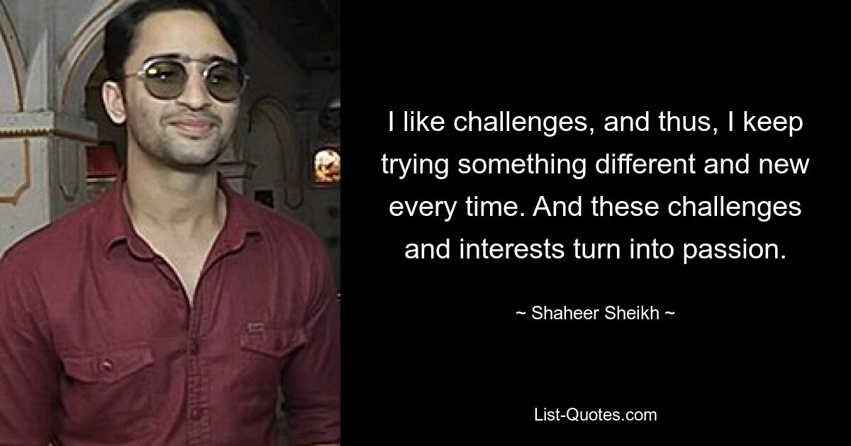 I like challenges, and thus, I keep trying something different and new every time. And these challenges and interests turn into passion. — © Shaheer Sheikh