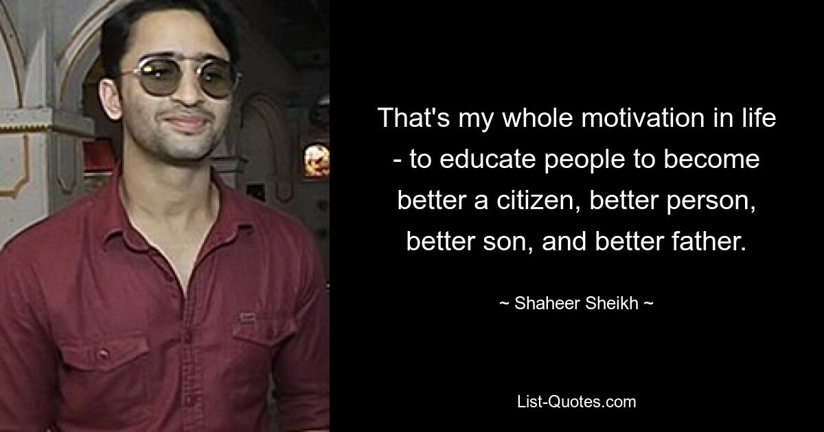 That's my whole motivation in life - to educate people to become better a citizen, better person, better son, and better father. — © Shaheer Sheikh