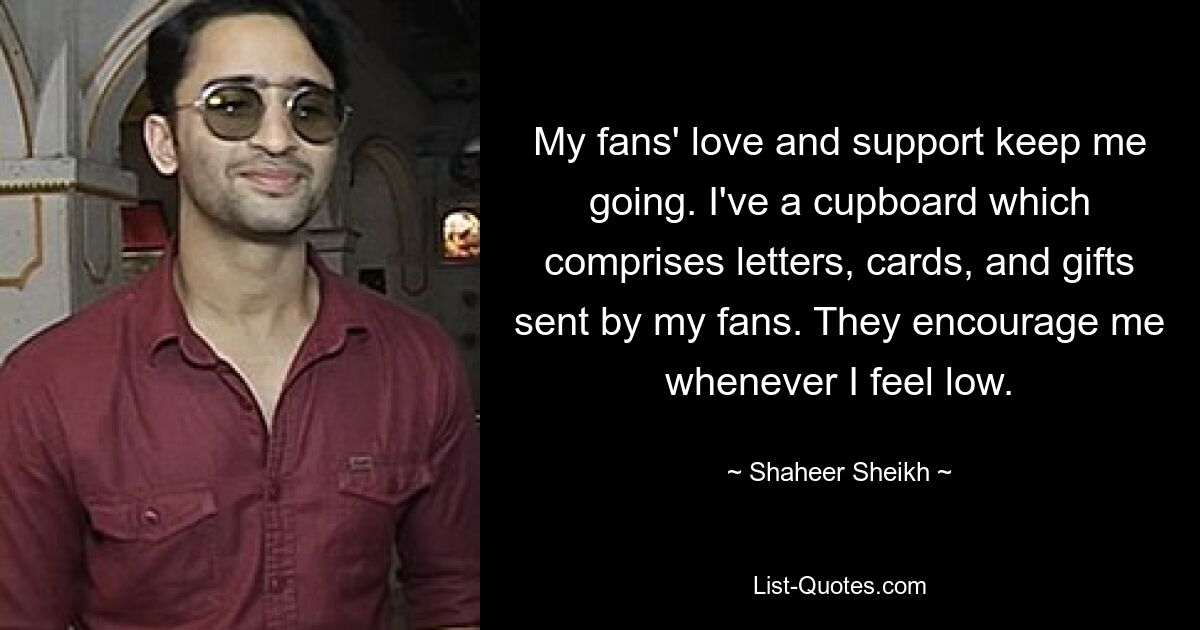 My fans' love and support keep me going. I've a cupboard which comprises letters, cards, and gifts sent by my fans. They encourage me whenever I feel low. — © Shaheer Sheikh