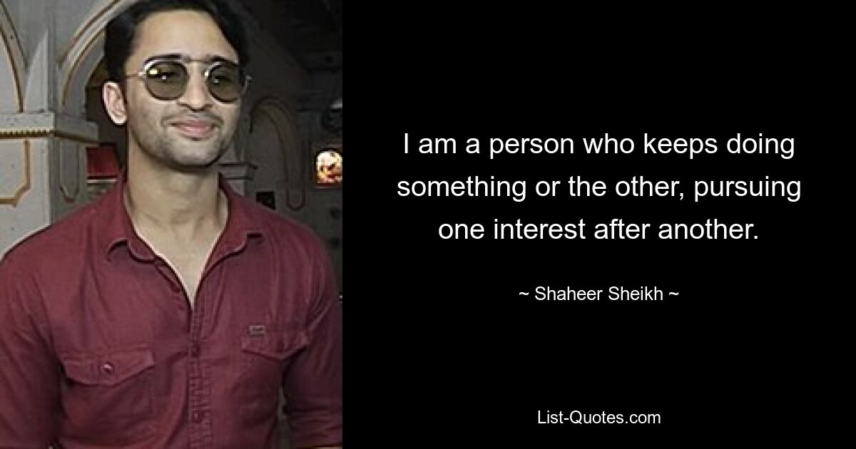 I am a person who keeps doing something or the other, pursuing one interest after another. — © Shaheer Sheikh