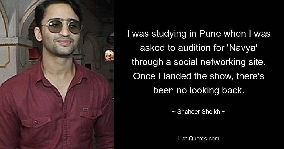 I was studying in Pune when I was asked to audition for 'Navya' through a social networking site. Once I landed the show, there's been no looking back. — © Shaheer Sheikh