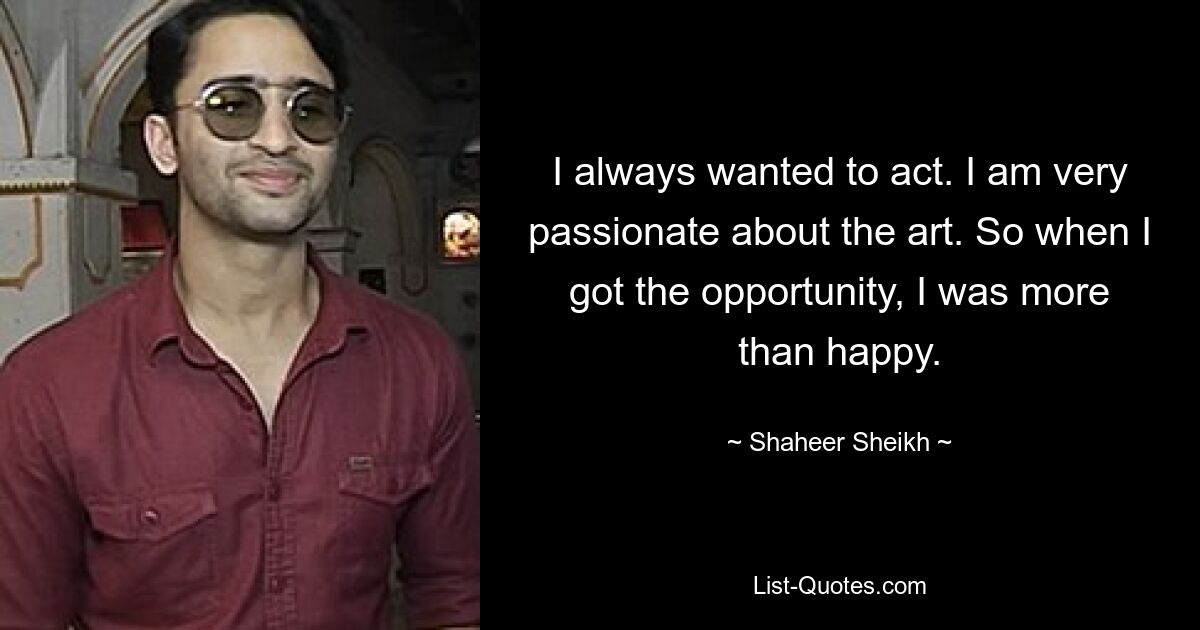 I always wanted to act. I am very passionate about the art. So when I got the opportunity, I was more than happy. — © Shaheer Sheikh