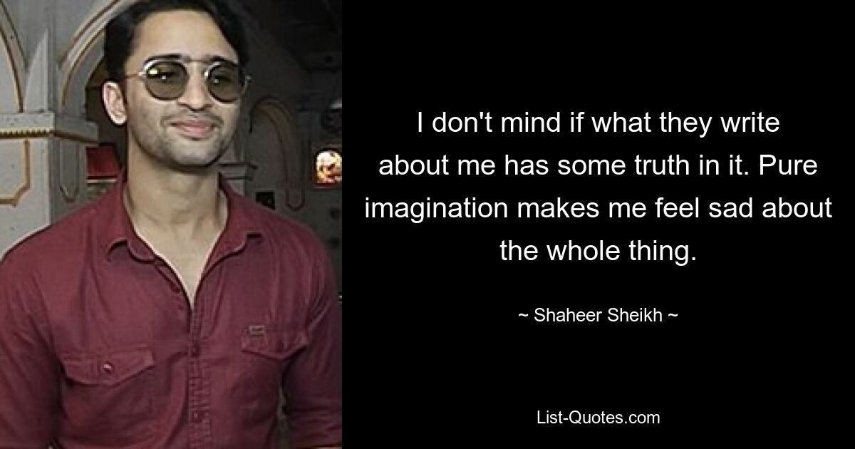 I don't mind if what they write about me has some truth in it. Pure imagination makes me feel sad about the whole thing. — © Shaheer Sheikh