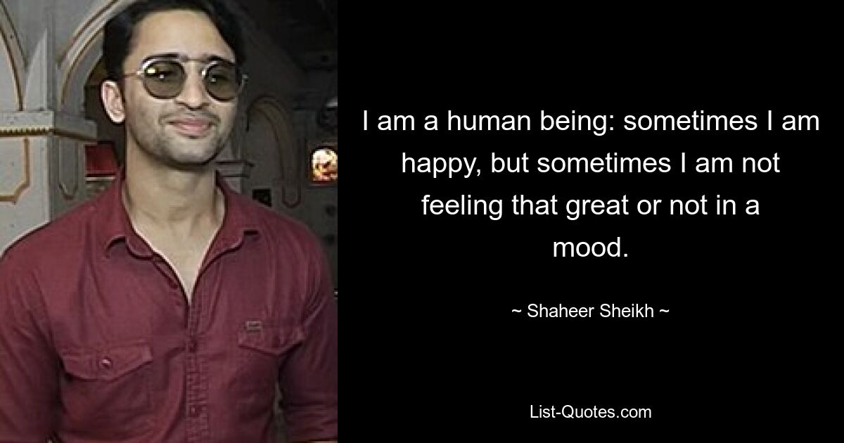 I am a human being: sometimes I am happy, but sometimes I am not feeling that great or not in a mood. — © Shaheer Sheikh